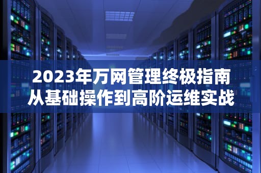 2023年万网管理终极指南从基础操作到高阶运维实战