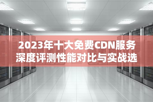 2023年十大免费CDN服务深度评测性能对比与实战选择指南