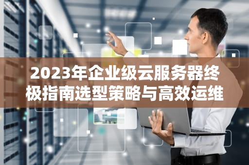 2023年企业级云服务器终极指南选型策略与高效运维实战