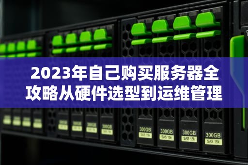 2023年自己购买服务器全攻略从硬件选型到运维管理的7个关键步骤