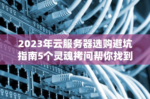 2023年云服务器选购避坑指南5个灵魂拷问帮你找到真命天云