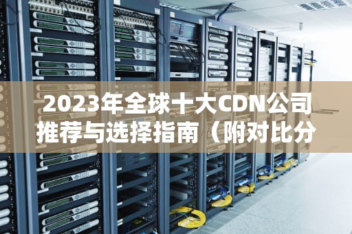 2023年全球十大CDN公司推荐与选择指南（附对比分析）