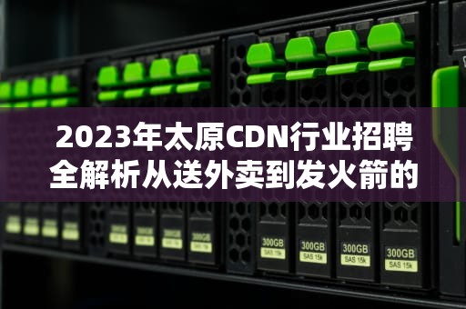 2023年太原CDN行业招聘全解析从送外卖到发火箭的技术岗都在招啥？