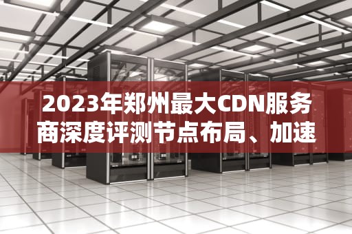 2023年郑州最大CDN服务商深度评测节点布局、加速效果与选型指南