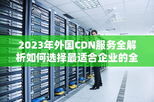 2023年外国CDN服务全解析如何选择最适合企业的全球加速方案？