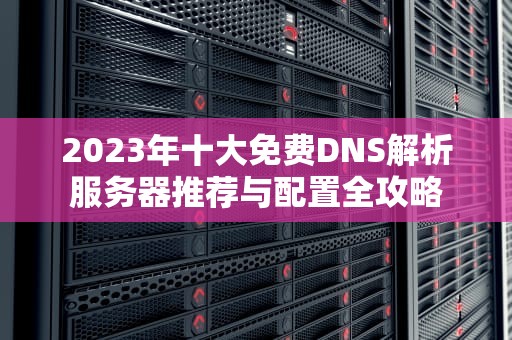2023年十大免费DNS解析服务器推荐与配置全攻略