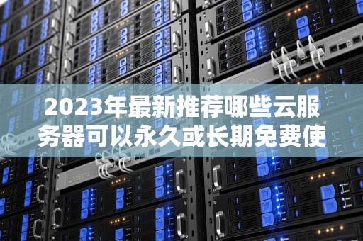 2023年最新推荐哪些云服务器可以永久或长期免费使用？（附避坑指南）