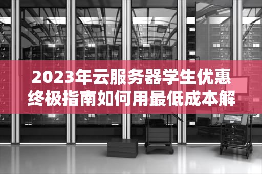 2023年云服务器学生优惠终极指南如何用最低成本解锁高性能资源？