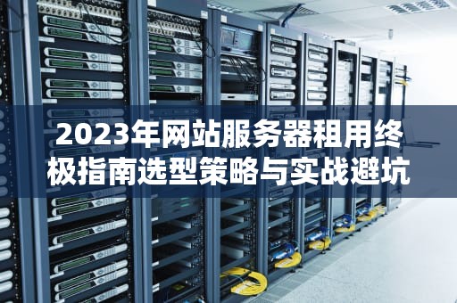 2023年网站服务器租用终极指南选型策略与实战避坑技巧