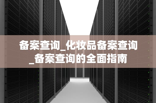 备案查询_化妆品备案查询_备案查询的全面指南