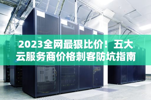 2023全网最狠比价！五大云服务商价格刺客防坑指南（附薅羊毛攻略）