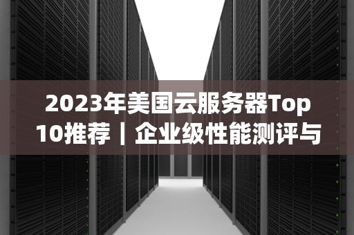 2023年美国云服务器Top10推荐｜企业级性能测评与选型指南（附避坑指南）