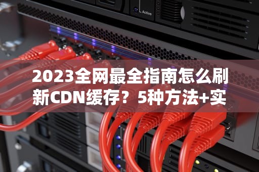 2023全网最全指南怎么刷新CDN缓存？5种方法+实战技巧+避坑策略
