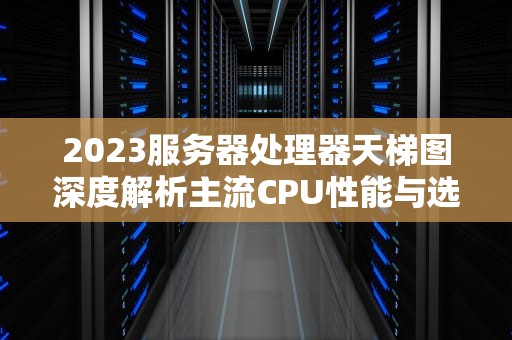 2023服务器处理器天梯图深度解析主流CPU性能与选购指南