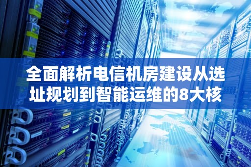 全面解析电信机房建设从选址规划到智能运维的8大核心要素