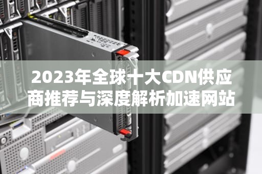 2023年全球十大CDN供应商推荐与深度解析加速网站性能的最佳选择