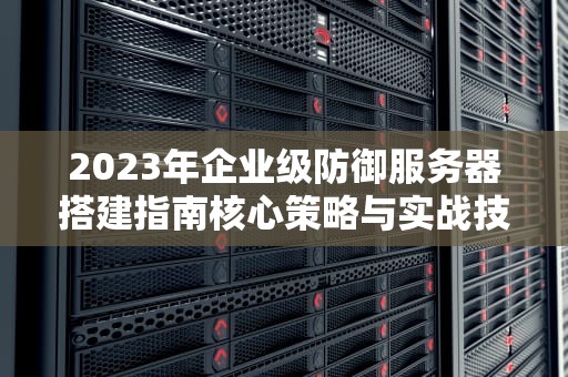 2023年企业级防御服务器搭建指南核心策略与实战技巧