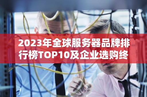 2023年全球服务器品牌排行榜TOP10及企业选购终极指南