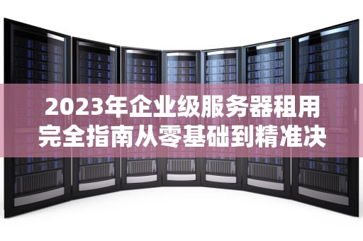 2023年企业级服务器租用完全指南从零基础到精准决策的9个关键步骤