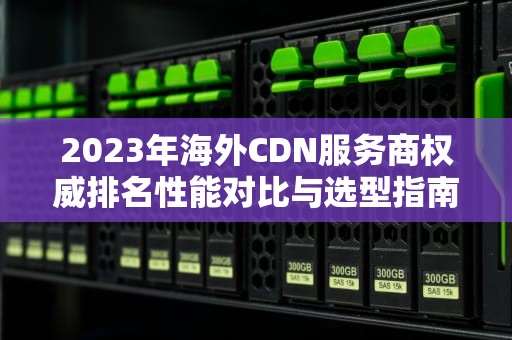 2023年海外CDN服务商权威排名性能对比与选型指南（附实战建议）