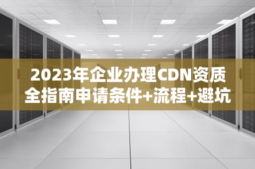 2023年企业办理CDN资质全指南申请条件+流程+避坑要点
