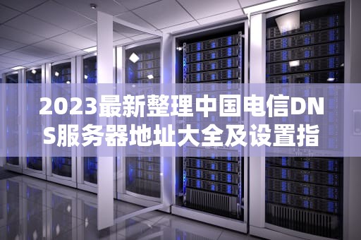 2023最新整理中国电信DNS服务器地址大全及设置指南