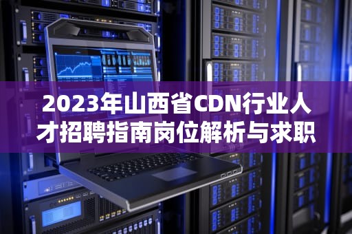 2023年山西省CDN行业人才招聘指南岗位解析与求职全攻略