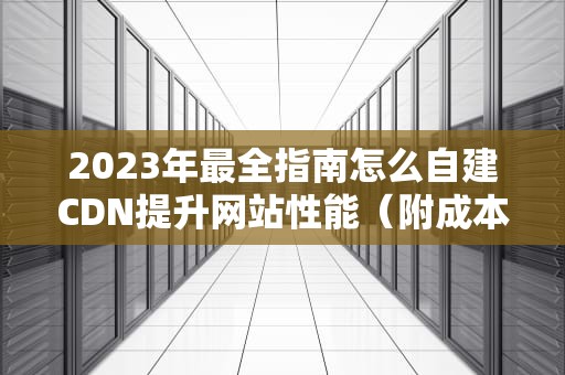 2023年最全指南怎么自建CDN提升网站性能（附成本对比与避坑指南）
