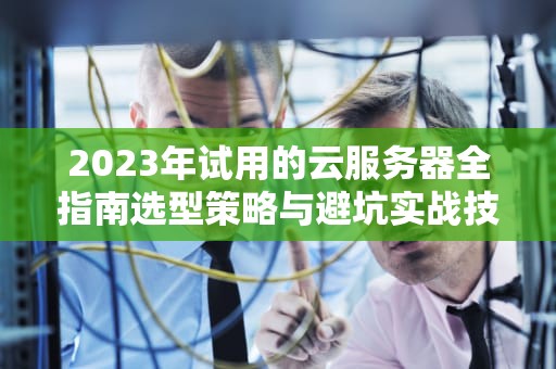 2023年试用的云服务器全指南选型策略与避坑实战技巧