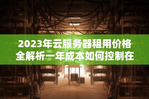 2023年云服务器租用价格全解析一年成本如何控制在500-50000元？