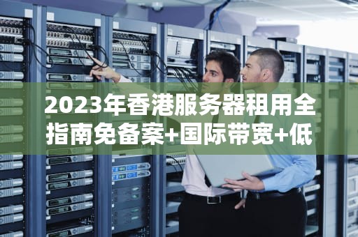 2023年香港服务器租用全指南免备案+国际带宽+低延迟优势解析