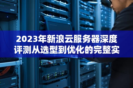 2023年新浪云服务器深度评测从选型到优化的完整实战指南