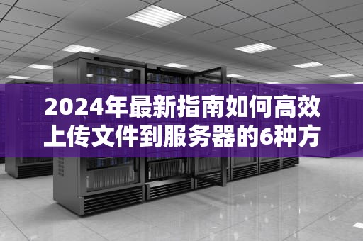 2024年最新指南如何高效上传文件到服务器的6种方法及技巧解析