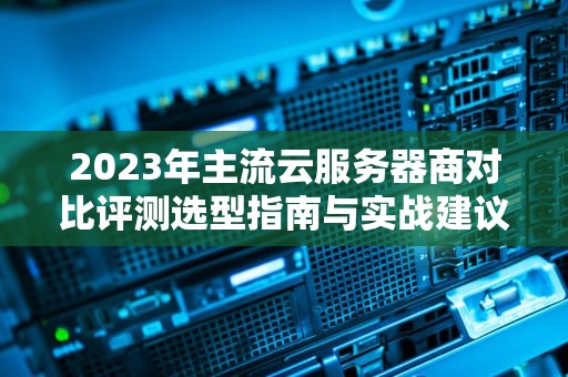 2023年主流云服务器商对比评测选型指南与实战建议