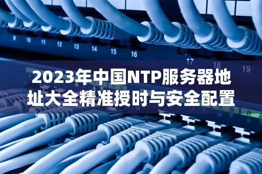 2023年中国NTP服务器地址大全精准授时与安全配置指南