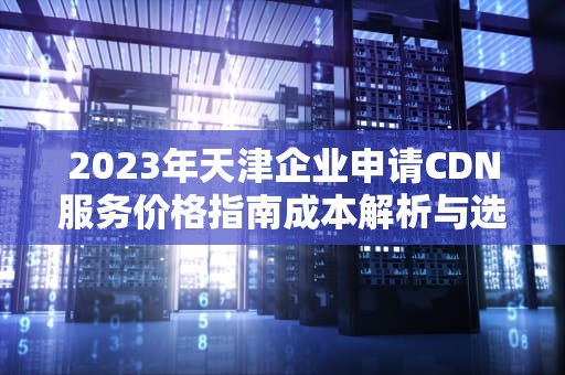 2023年天津企业申请CDN服务价格指南成本解析与选型策略