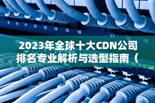 2023年全球十大CDN公司排名专业解析与选型指南（附核心指标对比）