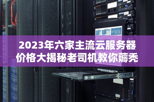 2023年六家主流云服务器价格大揭秘老司机教你薅秃云计算厂商的羊毛