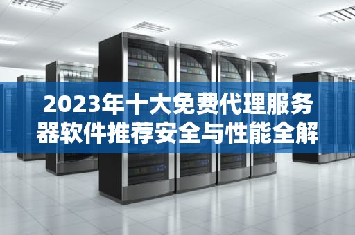 2023年十大免费代理服务器软件推荐安全与性能全解析