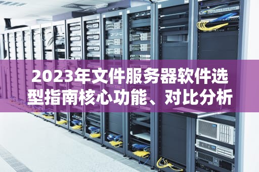 2023年文件服务器软件选型指南核心功能、对比分析与部署建议