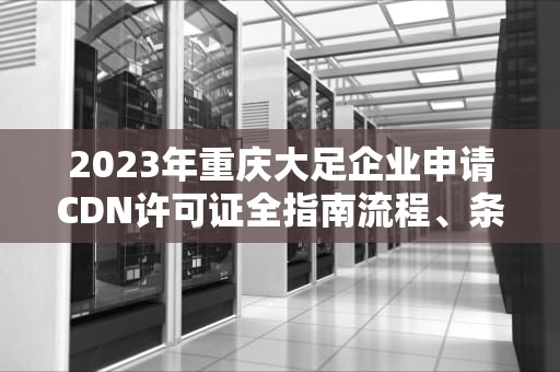 2023年重庆大足企业申请CDN许可证全指南流程、条件与政策解读