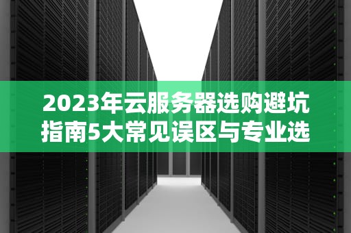 2023年云服务器选购避坑指南5大常见误区与专业选型策略
