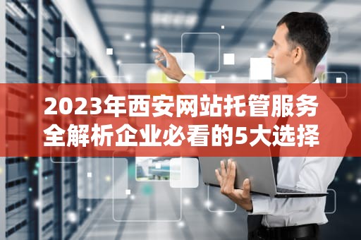 2023年西安网站托管服务全解析企业必看的5大选择标准与避坑指南
