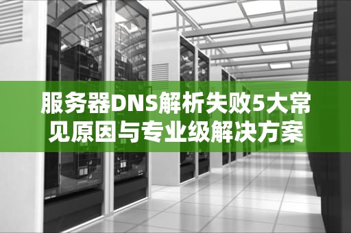 服务器DNS解析失败5大常见原因与专业级解决方案