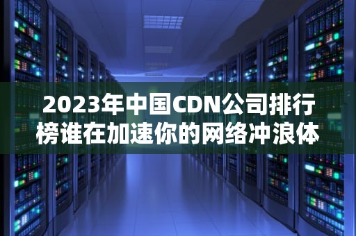 2023年中国CDN公司排行榜谁在加速你的网络冲浪体验？