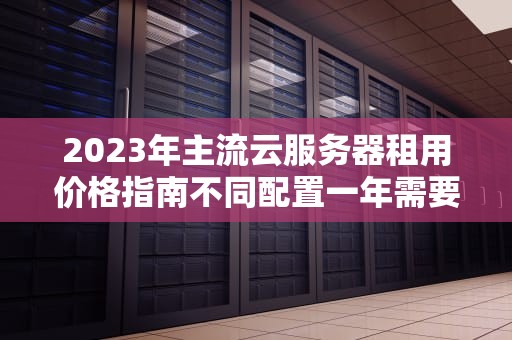 2023年主流云服务器租用价格指南不同配置一年需要多少钱？