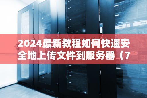 2024最新教程如何快速安全地上传文件到服务器（7种方法详解）