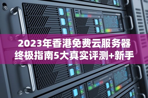 2023年香港免费云服务器终极指南5大真实评测+新手避坑法则