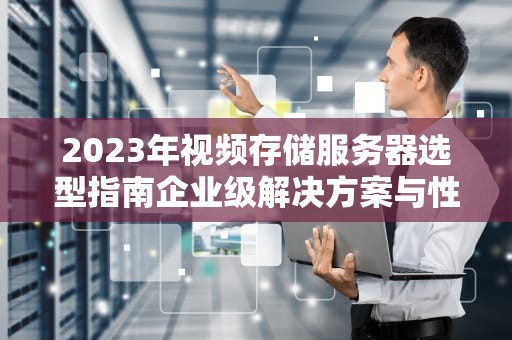 2023年视频存储服务器选型指南企业级解决方案与性能优化全解析
