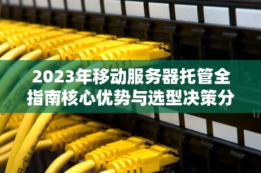 2023年移动服务器托管全指南核心优势与选型决策分析